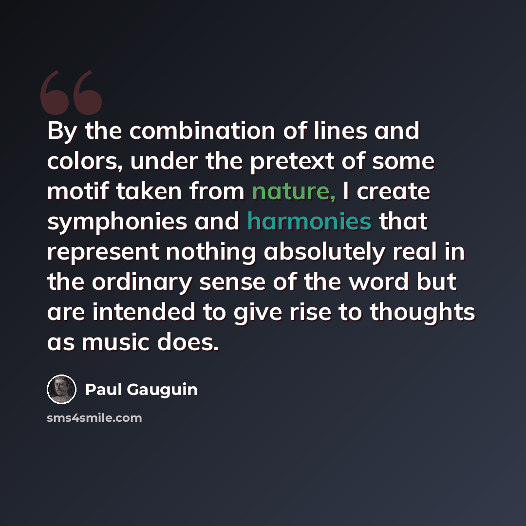 “By the combination of lines and colors, under the pretext of some motif taken from nature, I create symphonies and harmonies that represent nothing absolutely real in the ordinary sense of the word but are intended to give rise to thoughts as music does.” quote by Paul Gauguin