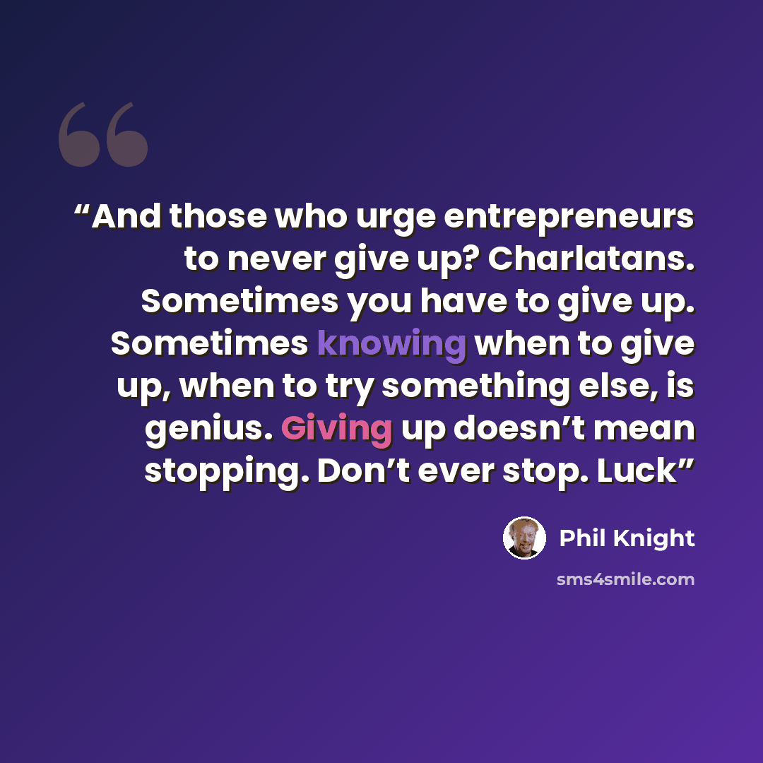 “And those who urge entrepreneurs to never give up? Charlatans. Sometimes you have to give up. Sometimes knowing when to give up, when to try something else, is genius. Giving up doesn’t mean stopping. Don’t ever stop. Luck” quote by Phil Knight