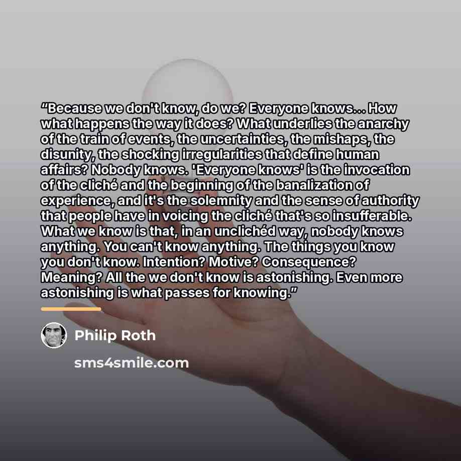 “Because we don't know, do we? Everyone knows… How what happens the way it does? What underlies the anarchy of the train of events, the uncertainties, the mishaps, the disunity, the shocking irregularities that define human affairs? Nobody knows. 'Everyone knows' is the invocation of the cliché and…” quote by Philip Roth