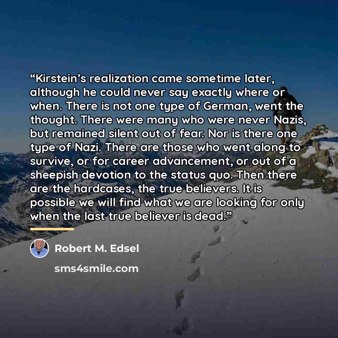 “Kirstein’s realization came sometime later, although he could never say exactly where or when. There is not one type of German, went the thought. There were many who were never Nazis, but remained silent out of fear. Nor is there one type of Nazi. There are those who went along to survive, or for…” quote by Robert M. Edsel
