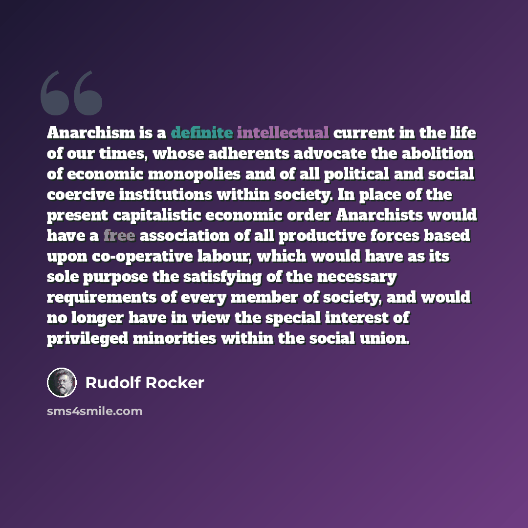 “Anarchism is a definite intellectual current in the life of our times, whose adherents advocate the abolition of economic monopolies and of all political and social coercive institutions within society. In place of the present capitalistic economic order Anarchists would have a free association of…” quote by Rudolf Rocker