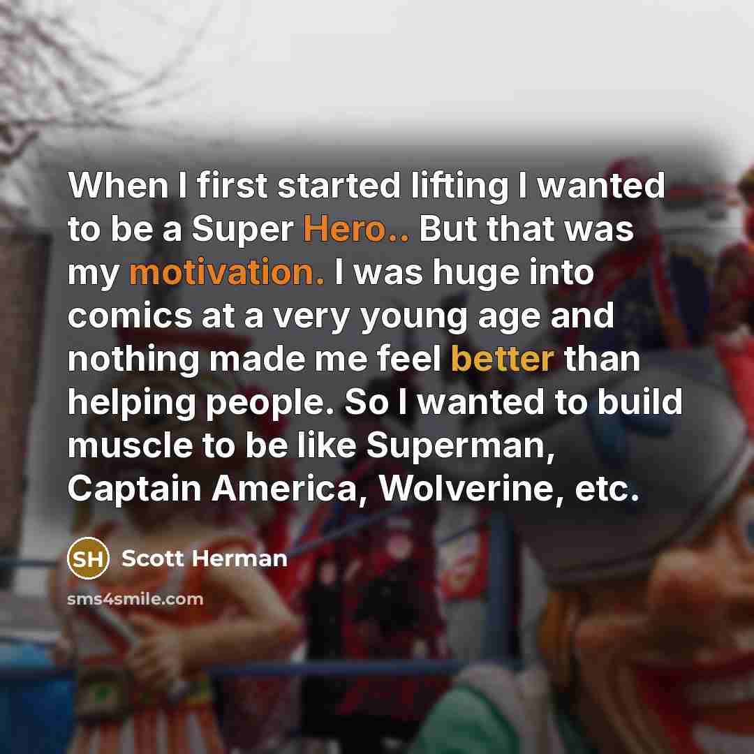 “When I first started lifting I wanted to be a Super Hero.. But that was my motivation. I was huge into comics at a very young age and nothing made me feel better than helping people. So I wanted to build muscle to be like Superman, Captain America, Wolverine, etc.” quote by Scott Herman