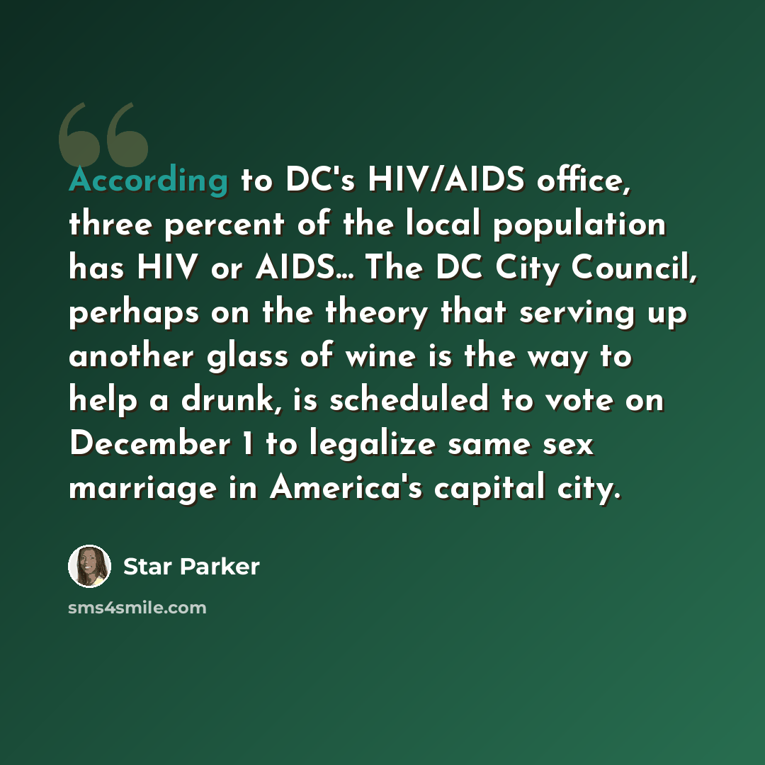 “According to DC's HIV/AIDS office, three percent of the local population has HIV or AIDS... The DC City Council, perhaps on the theory that serving up another glass of wine is the way to help a drunk, is scheduled to vote on December 1 to legalize same sex marriage in America's capital city.” quote by Star Parker