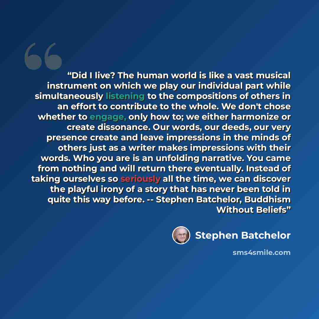 “Did I live? The human world is like a vast musical instrument on which we play our individual part while simultaneously listening to the compositions of others in an effort to contribute to the whole. We don't chose whether to engage, only how to; we either harmonize or create dissonance. Our…” quote by Stephen Batchelor