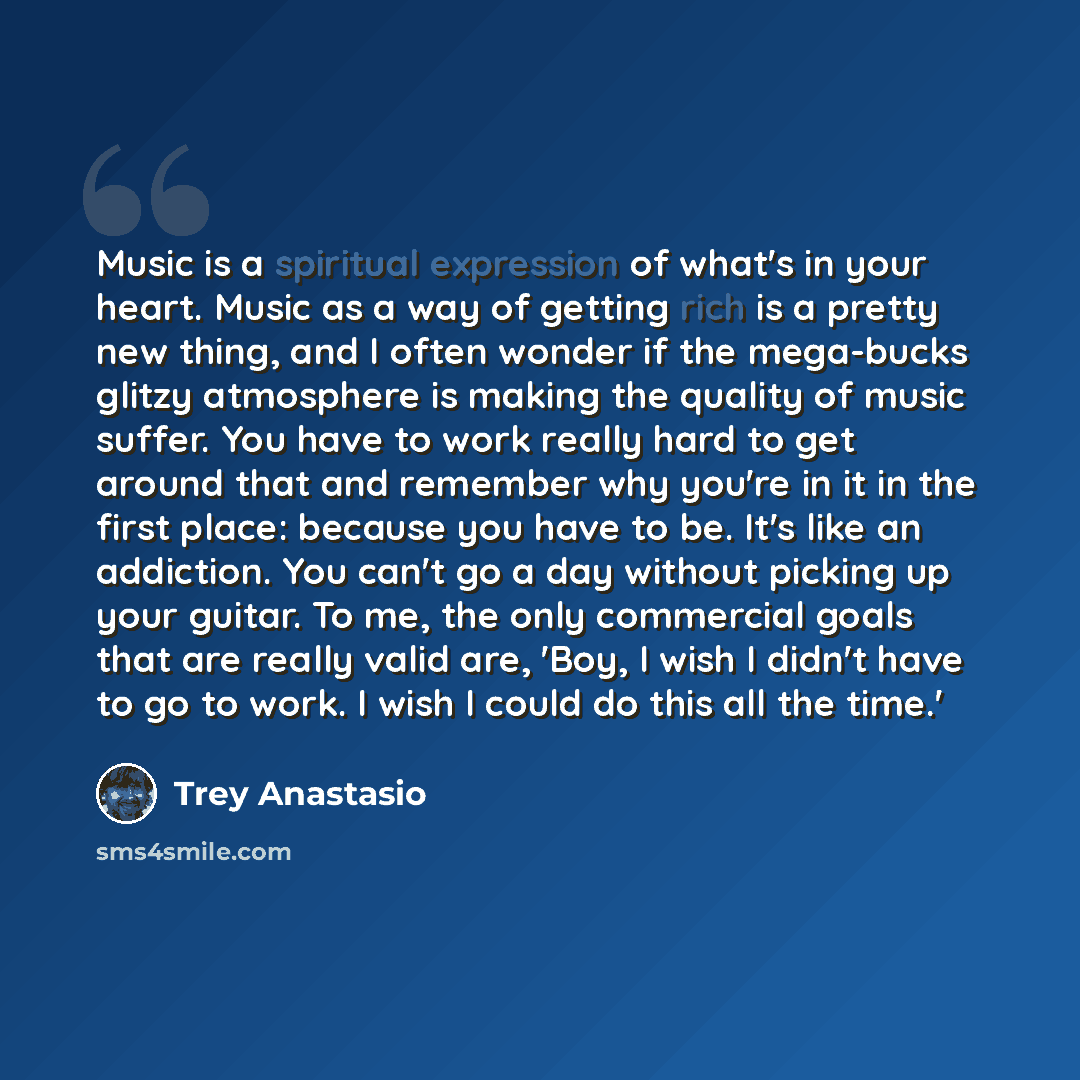 “Music is a spiritual expression of what's in your heart. Music as a way of getting rich is a pretty new thing, and I often wonder if the mega-bucks glitzy atmosphere is making the quality of music suffer. You have to work really hard to get around that and remember why you're in it in the first…” quote by Trey Anastasio