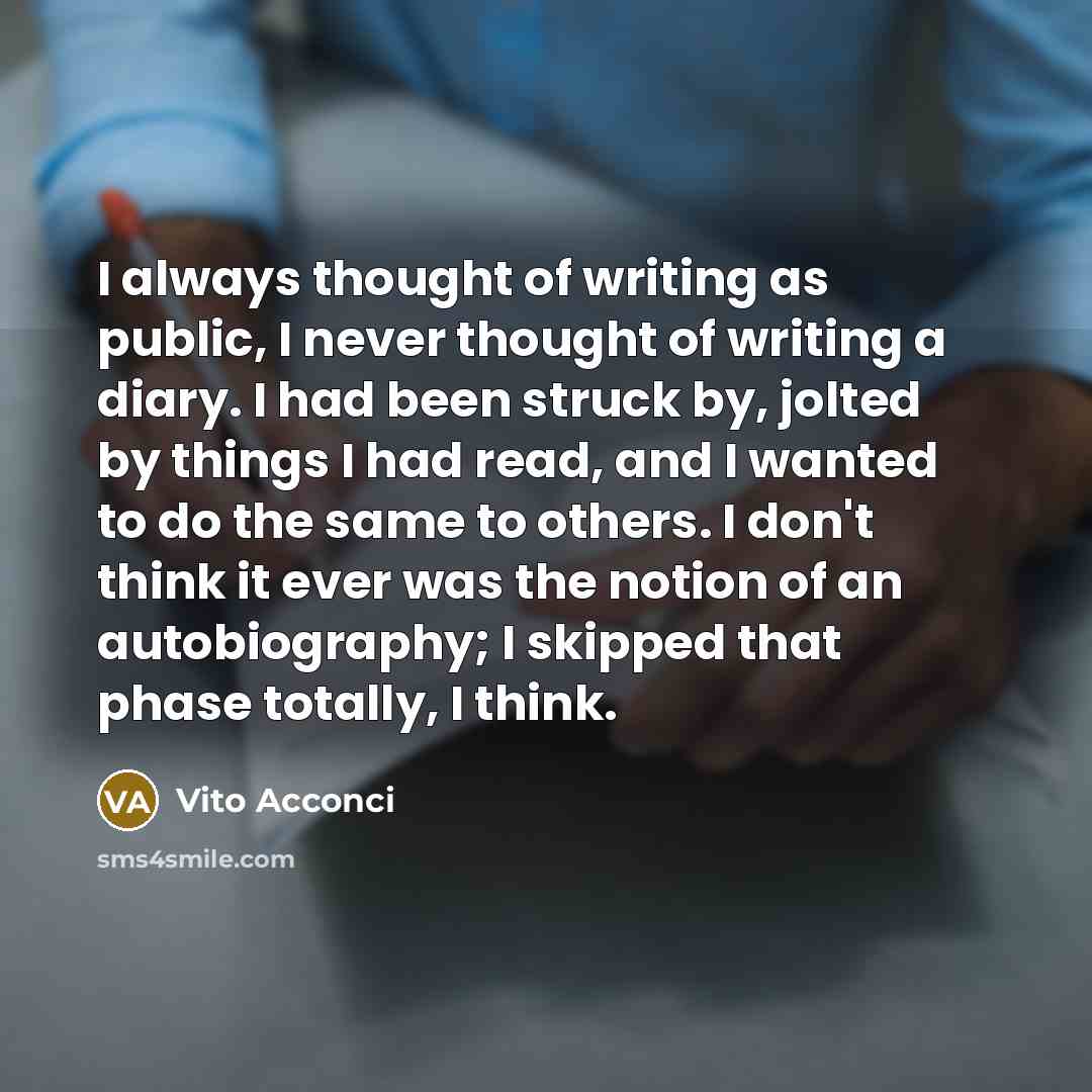 “I always thought of writing as public, I never thought of writing a diary. I had been struck by, jolted by things I had read, and I wanted to do the same to others. I don't think it ever was the notion of an autobiography; I skipped that phase totally, I think.” quote by Vito Acconci