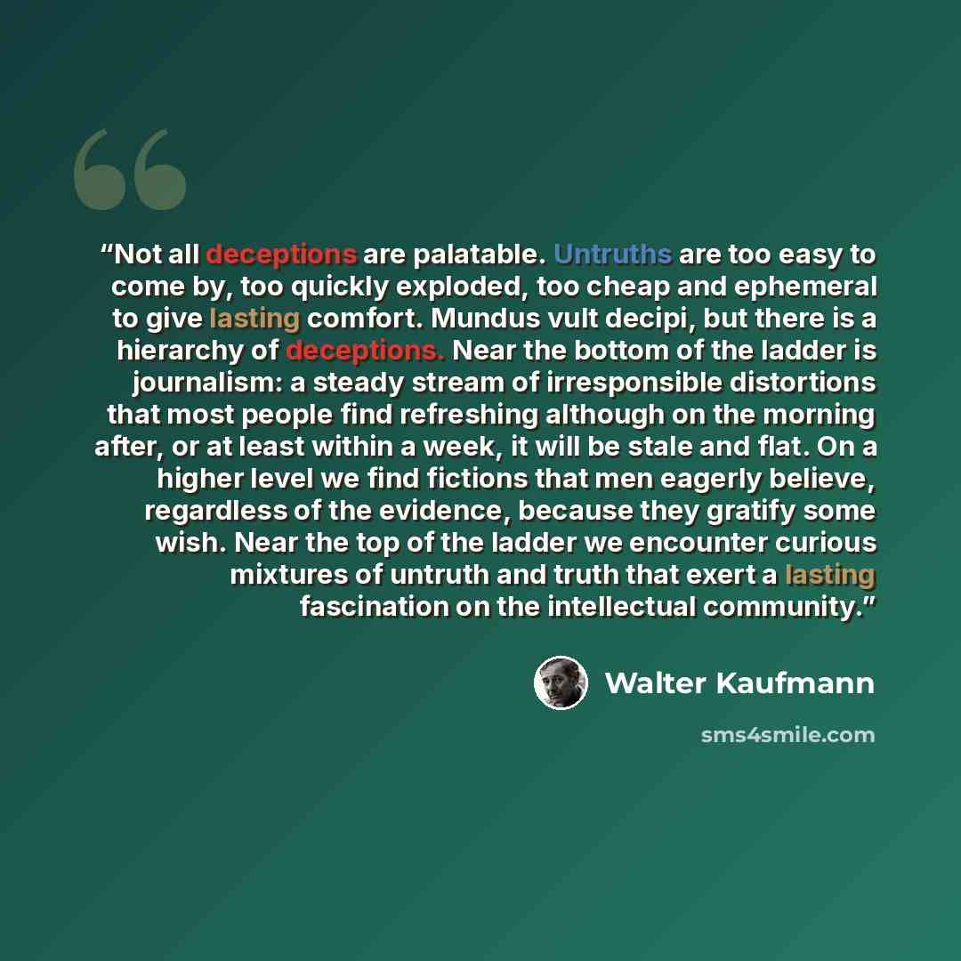 “Not all deceptions are palatable. Untruths are too easy to come by, too quickly exploded, too cheap and ephemeral to give lasting comfort. Mundus vult decipi, but there is a hierarchy of deceptions. Near the bottom of the ladder is journalism: a steady stream of irresponsible distortions that most…” quote by Walter Kaufmann