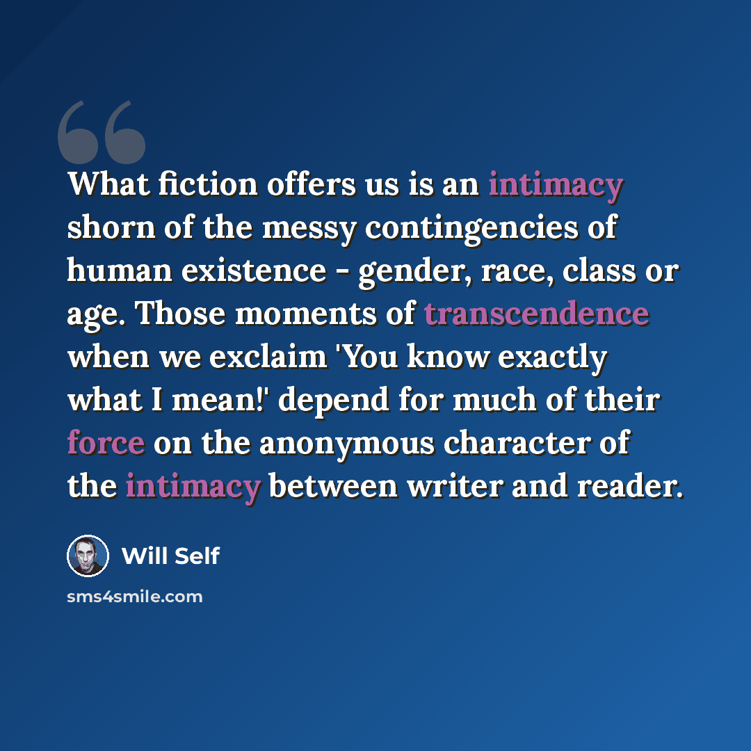 “What fiction offers us is an intimacy shorn of the messy contingencies of human existence - gender, race, class or age. Those moments of transcendence when we exclaim 'You know exactly what I mean!' depend for much of their force on the anonymous character of the intimacy between writer and reader.” quote by Will Self