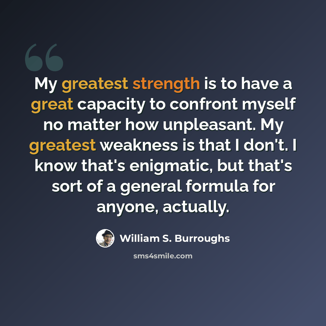 “My greatest strength is to have a great capacity to confront myself no matter how unpleasant. My greatest weakness is that I don't. I know that's enigmatic, but that's sort of a general formula for anyone, actually.” quote by William S. Burroughs