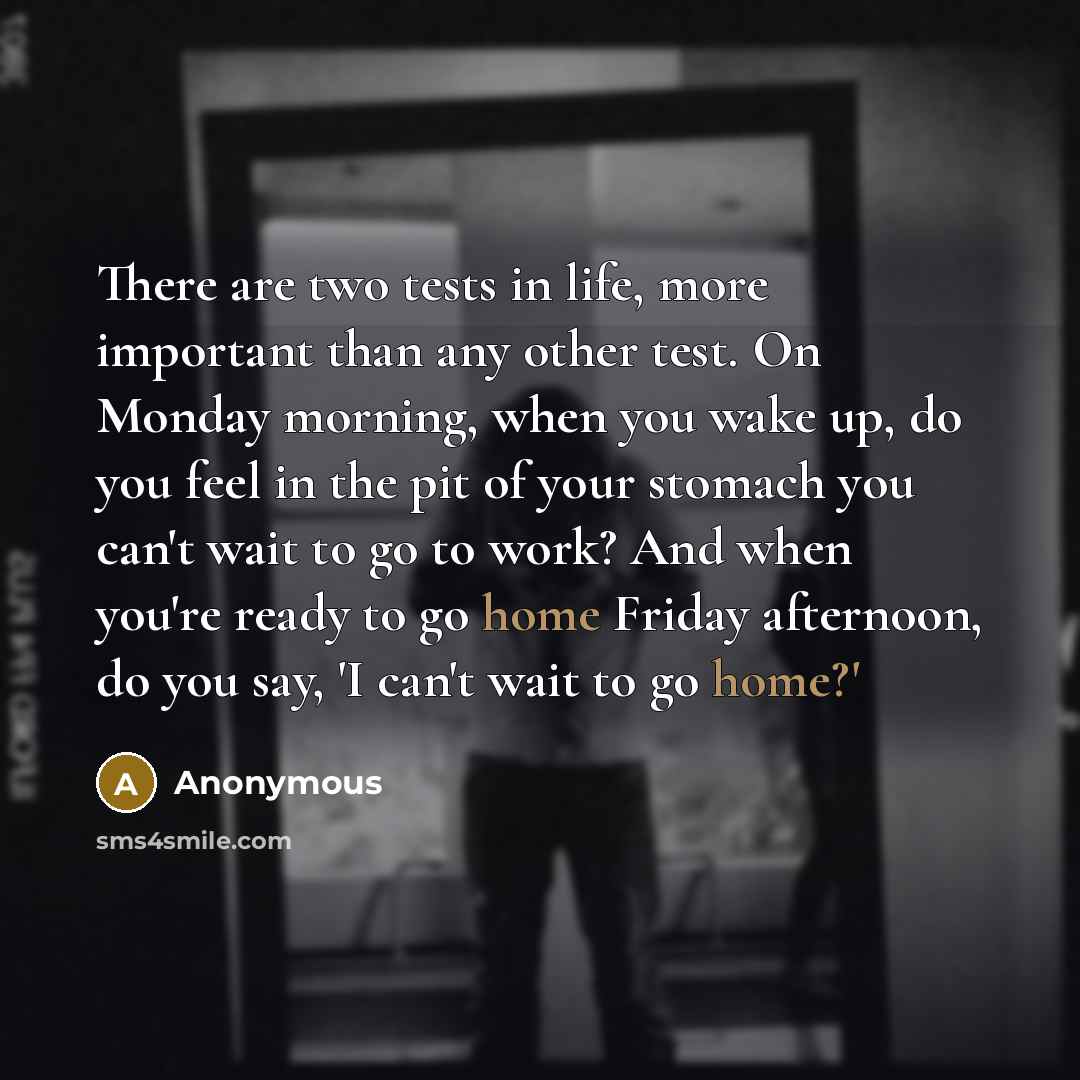 “There are two tests in life, more important than any other test. On Monday morning, when you wake up, do you feel in the pit of your stomach you can't wait to go to work? And when you're ready to go home Friday afternoon, do you say, 'I can't wait to go home?'” quote by Anonymous