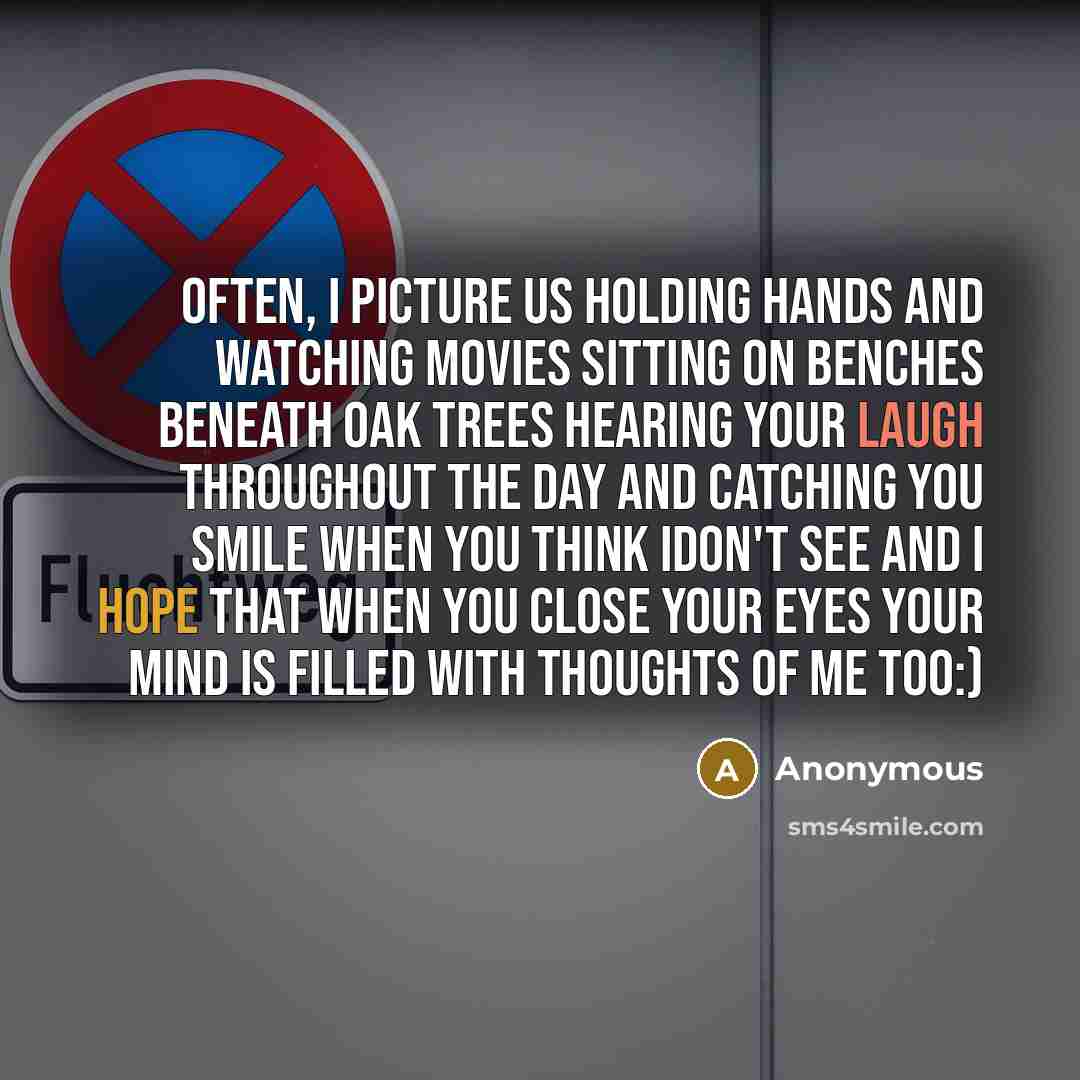 “Often, I picture us holding hands and watching movies sitting on benches beneath oak trees hearing your laugh throughout the day and catching you smile when you think idon't see And I hope that when you close your eyes your mind is filled with thoughts of me too:)” quote by Anonymous