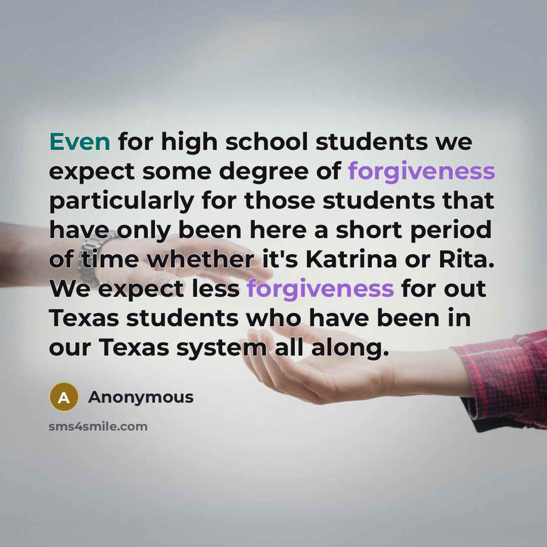 “Even for high school students we expect some degree of forgiveness particularly for those students that have only been here a short period of time whether it's Katrina or Rita. We expect less forgiveness for out Texas students who have been in our Texas system all along.” quote by Anonymous