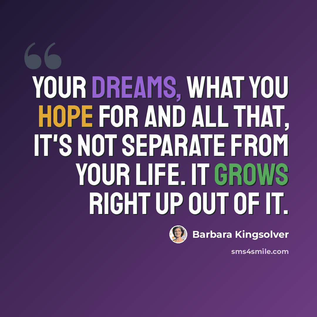 “Your dreams, what you hope for and all that, it's not separate from your life. It grows right up out of it.” quote by Barbara Kingsolver