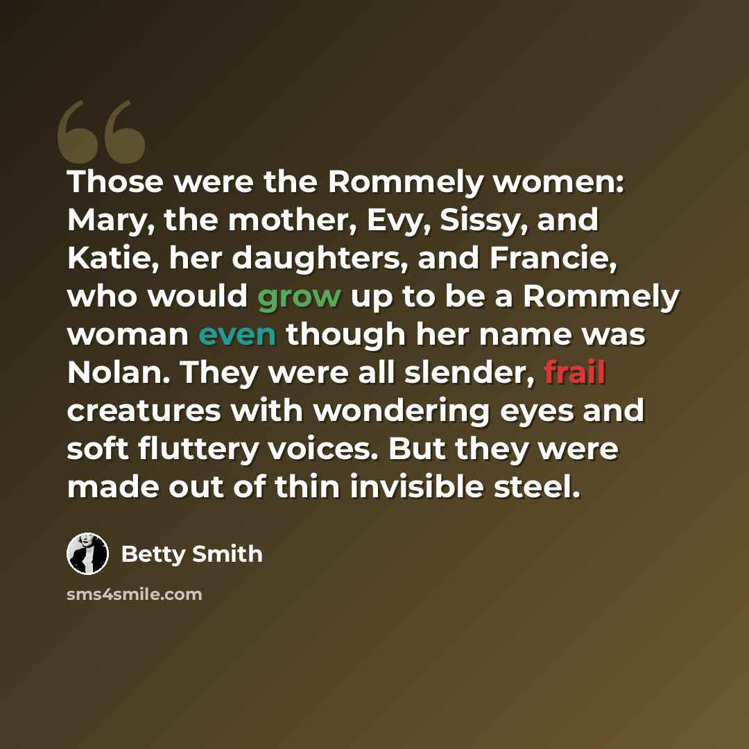“Those were the Rommely women: Mary, the mother, Evy, Sissy, and Katie, her daughters, and Francie, who would grow up to be a Rommely woman even though her name was Nolan. They were all slender, frail creatures with wondering eyes and soft fluttery voices. But they were made out of thin invisible…” quote by Betty Smith
