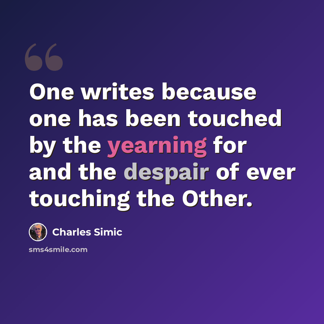 “One writes because one has been touched by the yearning for and the despair of ever touching the Other.” quote by Charles Simic