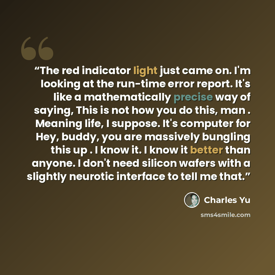 “The red indicator light just came on. I'm looking at the run-time error report. It's like a mathematically precise way of saying, This is not how you do this, man . Meaning life, I suppose. It's computer for Hey, buddy, you are massively bungling this up . I know it. I know it better than anyone…” quote by Charles Yu