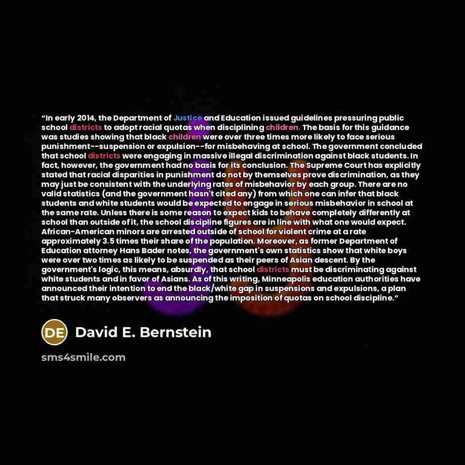 “In early 2014, the Department of Justice and Education issued guidelines pressuring public school districts to adopt racial quotas when disciplining children. The basis for this guidance was studies showing that black children were over three times more likely to face serious…” quote by David E. Bernstein