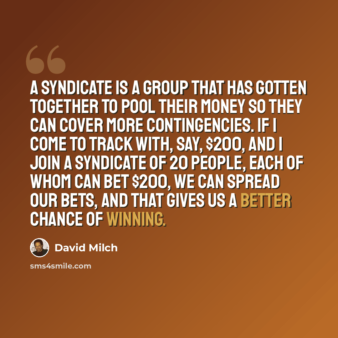 “A syndicate is a group that has gotten together to pool their money so they can cover more contingencies. If I come to track with, say, $200, and I join a syndicate of 20 people, each of whom can bet $200, we can spread our bets, and that gives us a better chance of winning.” quote by David Milch
