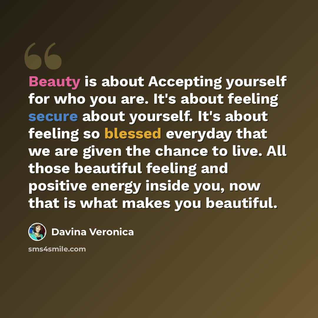 “Beauty is about Accepting yourself for who you are. It's about feeling secure about yourself. It's about feeling so blessed everyday that we are given the chance to live. All those beautiful feeling and positive energy inside you, now that is what makes you beautiful.” quote by Davina Veronica
