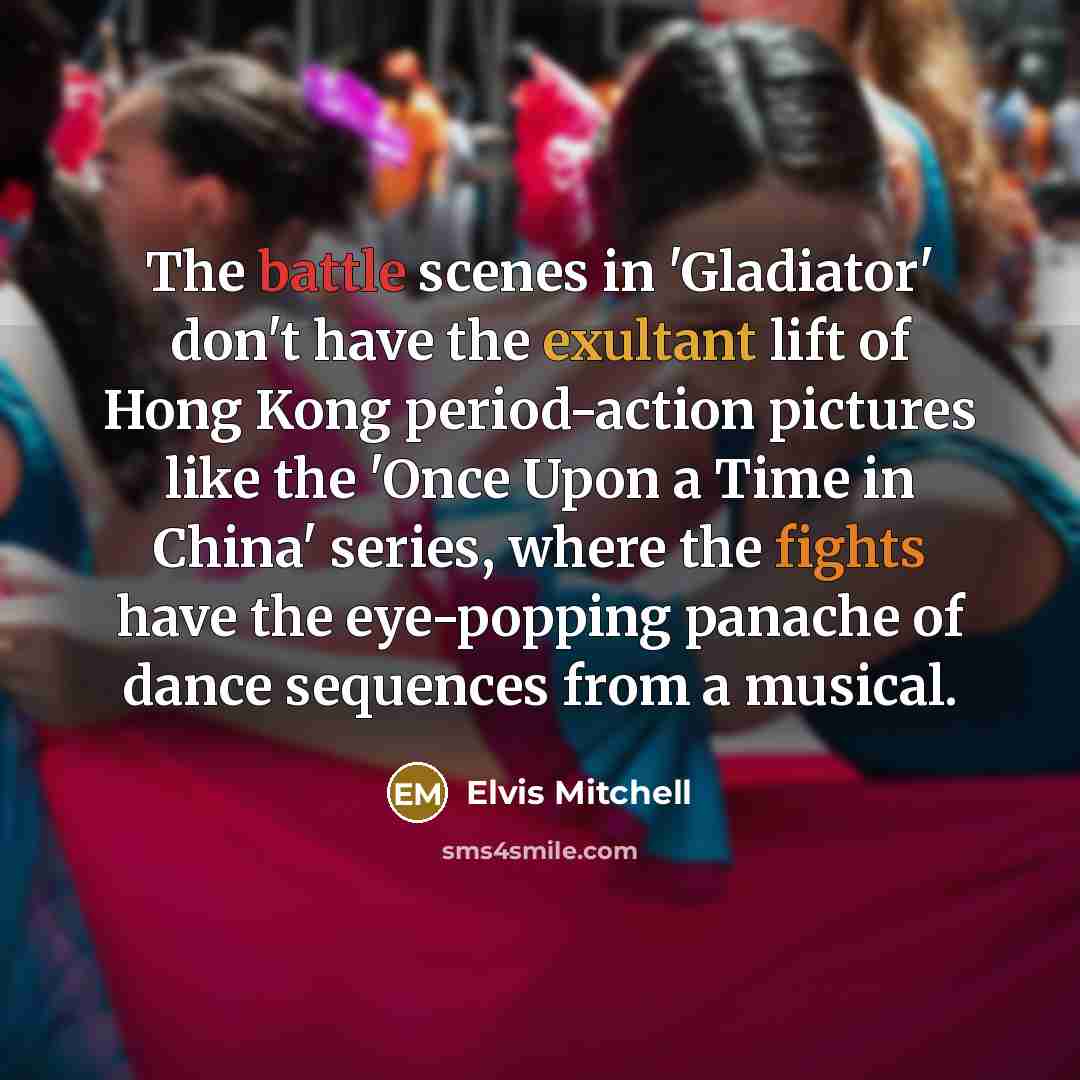 “The battle scenes in 'Gladiator' don't have the exultant lift of Hong Kong period-action pictures like the 'Once Upon a Time in China' series, where the fights have the eye-popping panache of dance sequences from a musical.” quote by Elvis Mitchell