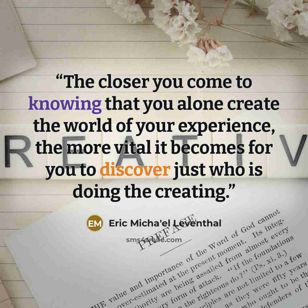 “The closer you come to knowing that you alone create the world of your experience, the more vital it becomes for you to discover just who is doing the creating.” quote by Eric Micha'el Leventhal