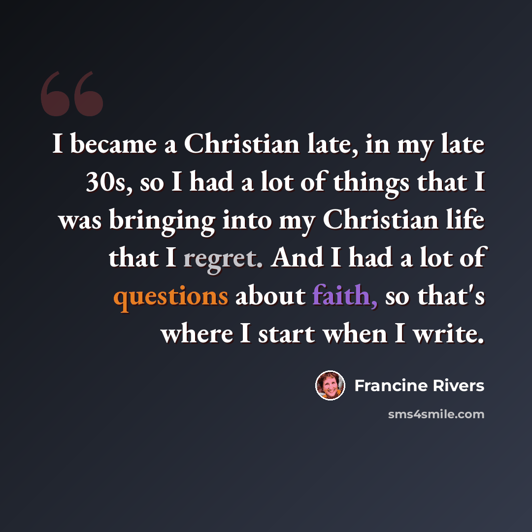 “I became a Christian late, in my late 30s, so I had a lot of things that I was bringing into my Christian life that I regret. And I had a lot of questions about faith, so that's where I start when I write.” quote by Francine Rivers