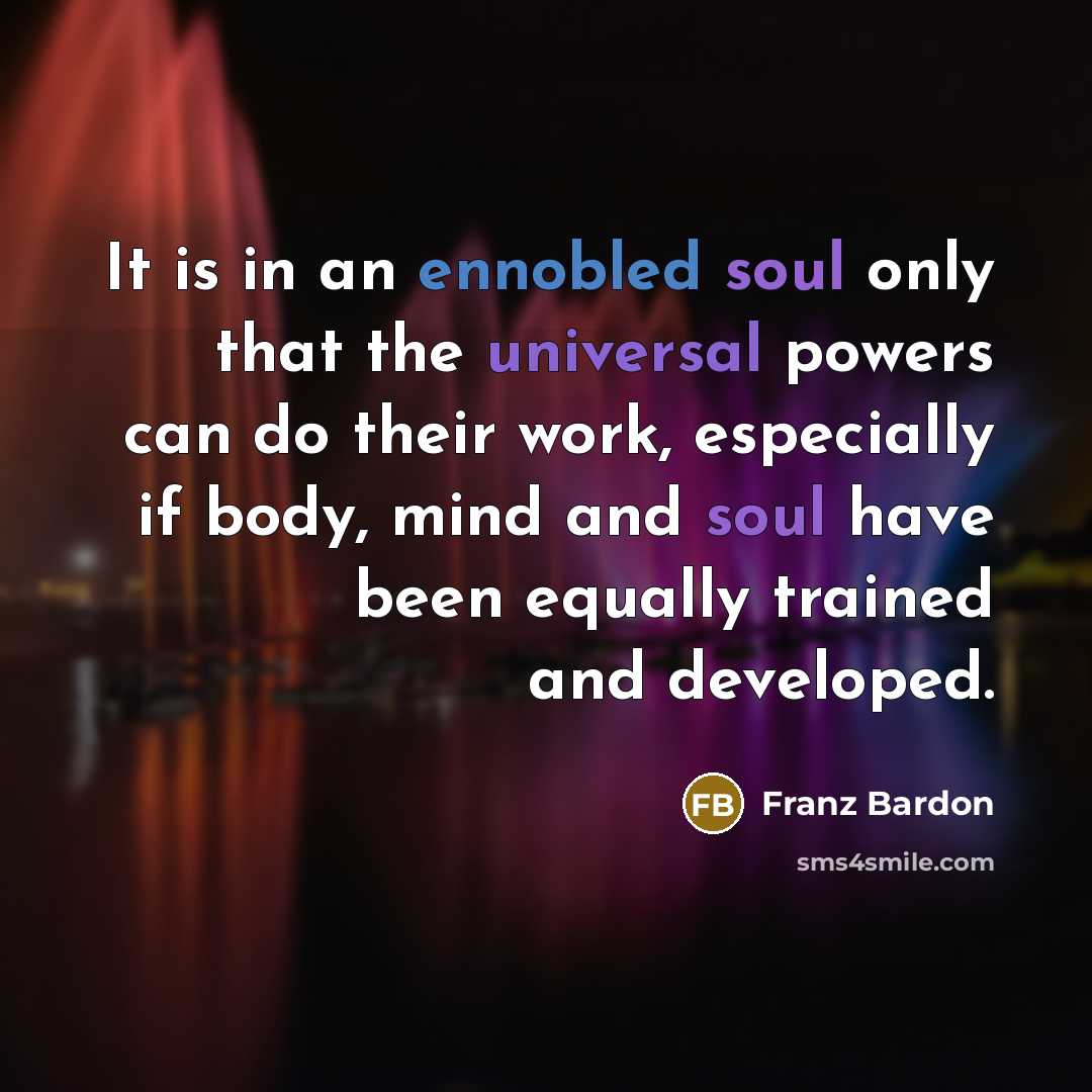 “It is in an ennobled soul only that the universal powers can do their work, especially if body, mind and soul have been equally trained and developed.” quote by Franz Bardon