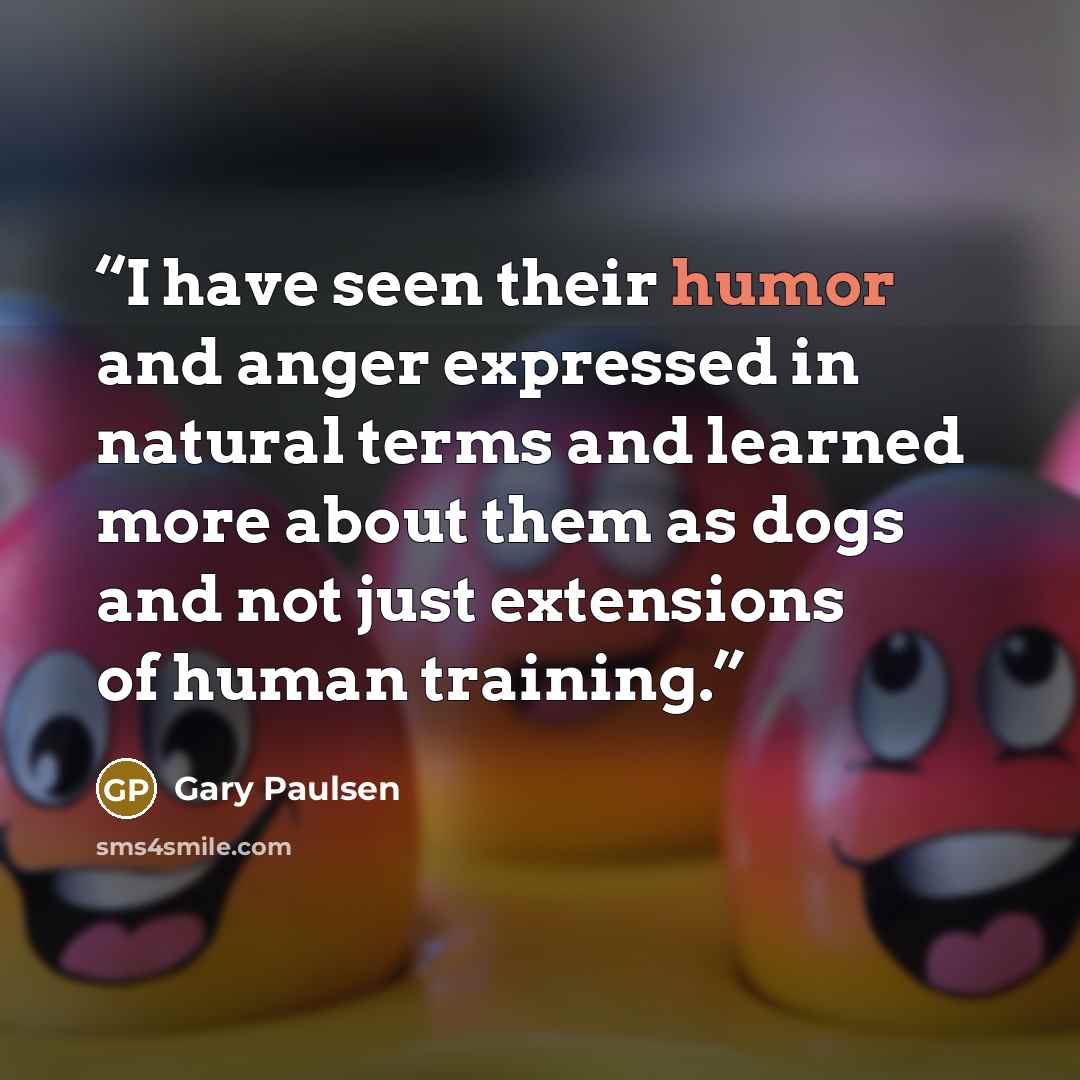 “I have seen their humor and anger expressed in natural terms and learned more about them as dogs and not just extensions of human training.” quote by Gary Paulsen