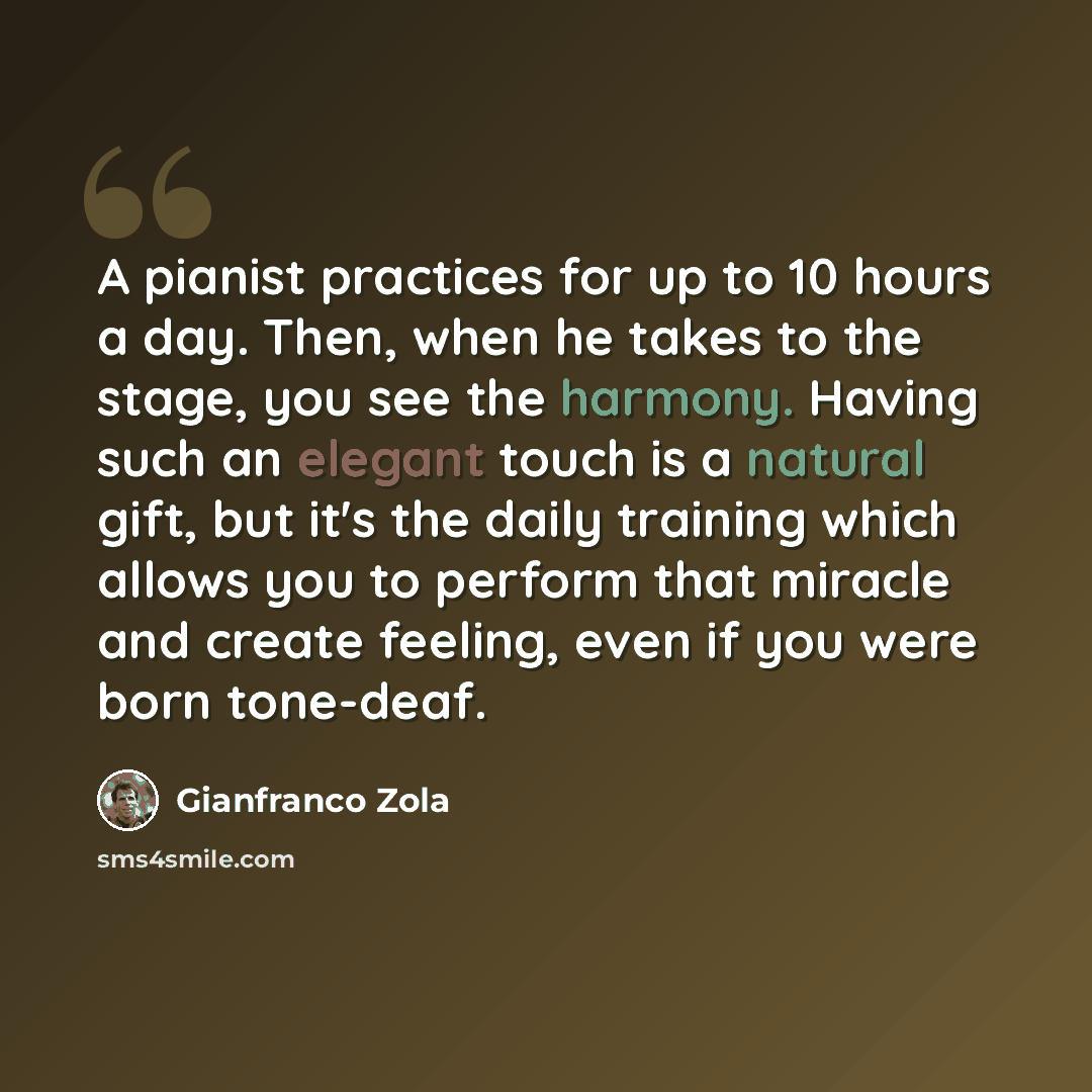 “A pianist practices for up to 10 hours a day. Then, when he takes to the stage, you see the harmony. Having such an elegant touch is a natural gift, but it's the daily training which allows you to perform that miracle and create feeling, even if you were born tone-deaf.” quote by Gianfranco Zola