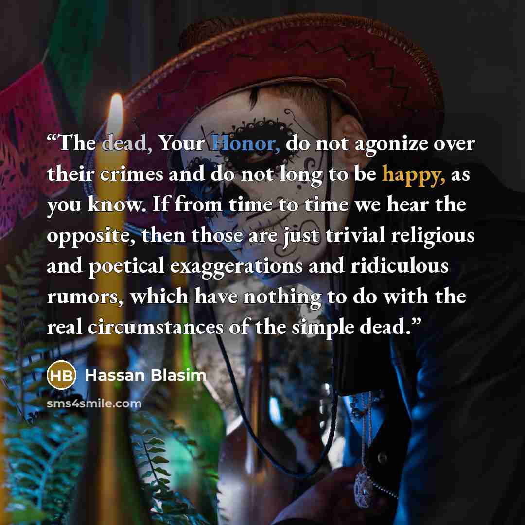 “The dead, Your Honor, do not agonize over their crimes and do not long to be happy, as you know. If from time to time we hear the opposite, then those are just trivial religious and poetical exaggerations and ridiculous rumors, which have nothing to do with the real circumstances of the simple dead.” quote by Hassan Blasim