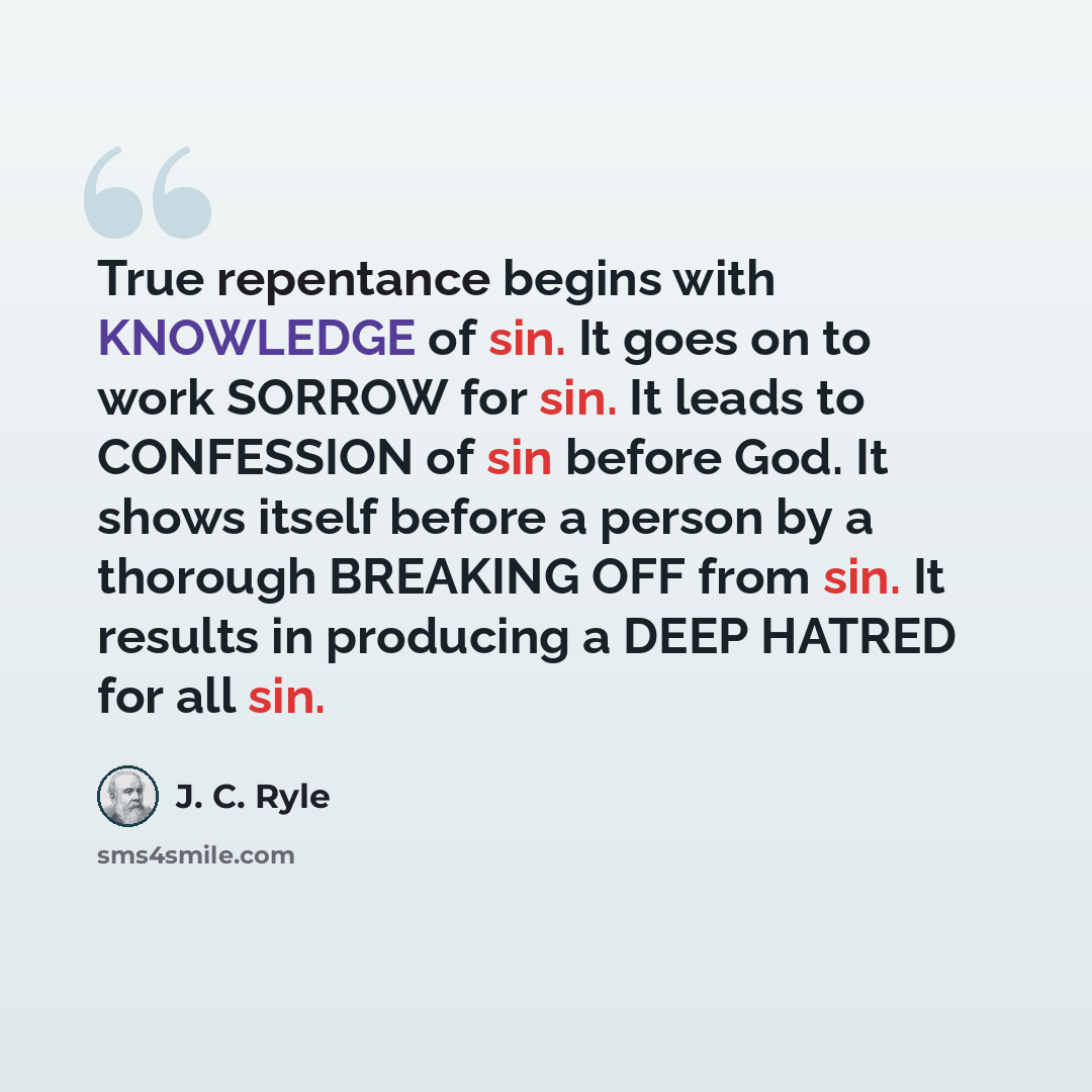 “True repentance begins with KNOWLEDGE of sin. It goes on to work SORROW for sin. It leads to CONFESSION of sin before God. It shows itself before a person by a thorough BREAKING OFF from sin. It results in producing a DEEP HATRED for all sin.” quote by J. C. Ryle