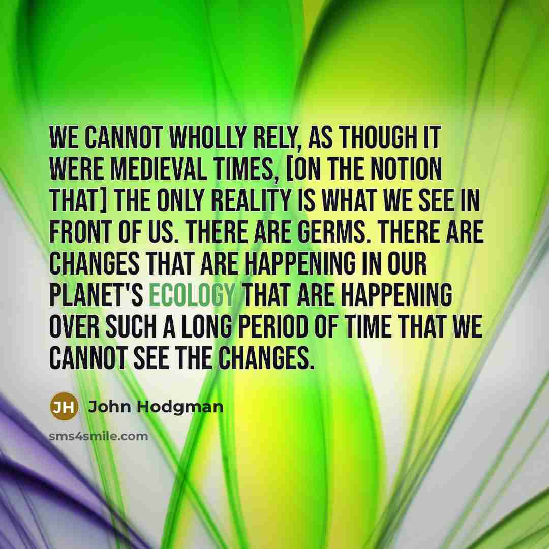 “We cannot wholly rely, as though it were Medieval times, [on the notion that] the only reality is what we see in front of us. There are germs. There are changes that are happening in our planet's ecology that are happening over such a long period of time that we cannot see the changes.” quote by John Hodgman