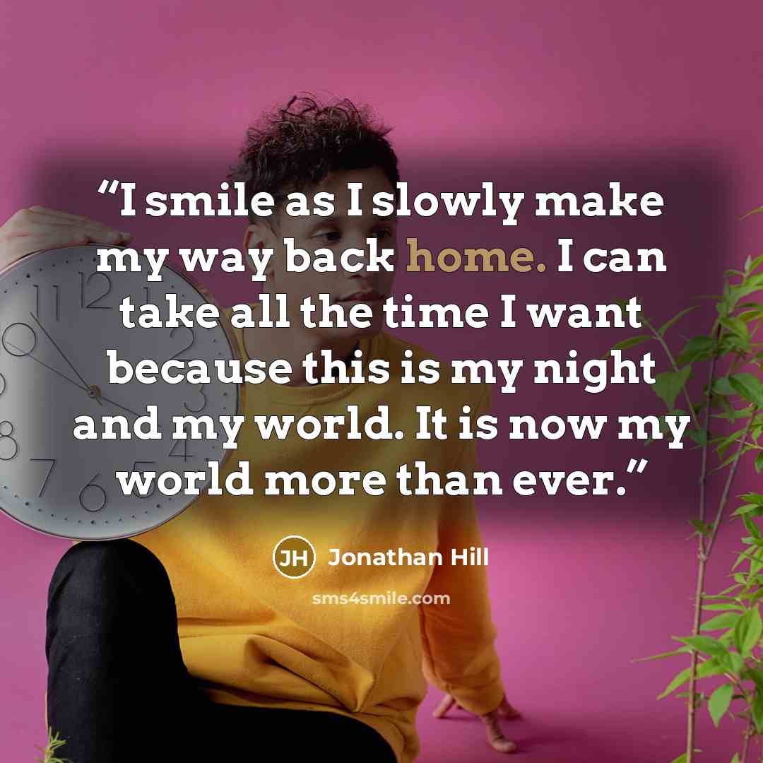“I smile as I slowly make my way back home. I can take all the time I want because this is my night and my world. It is now my world more than ever.” quote by Jonathan Hill