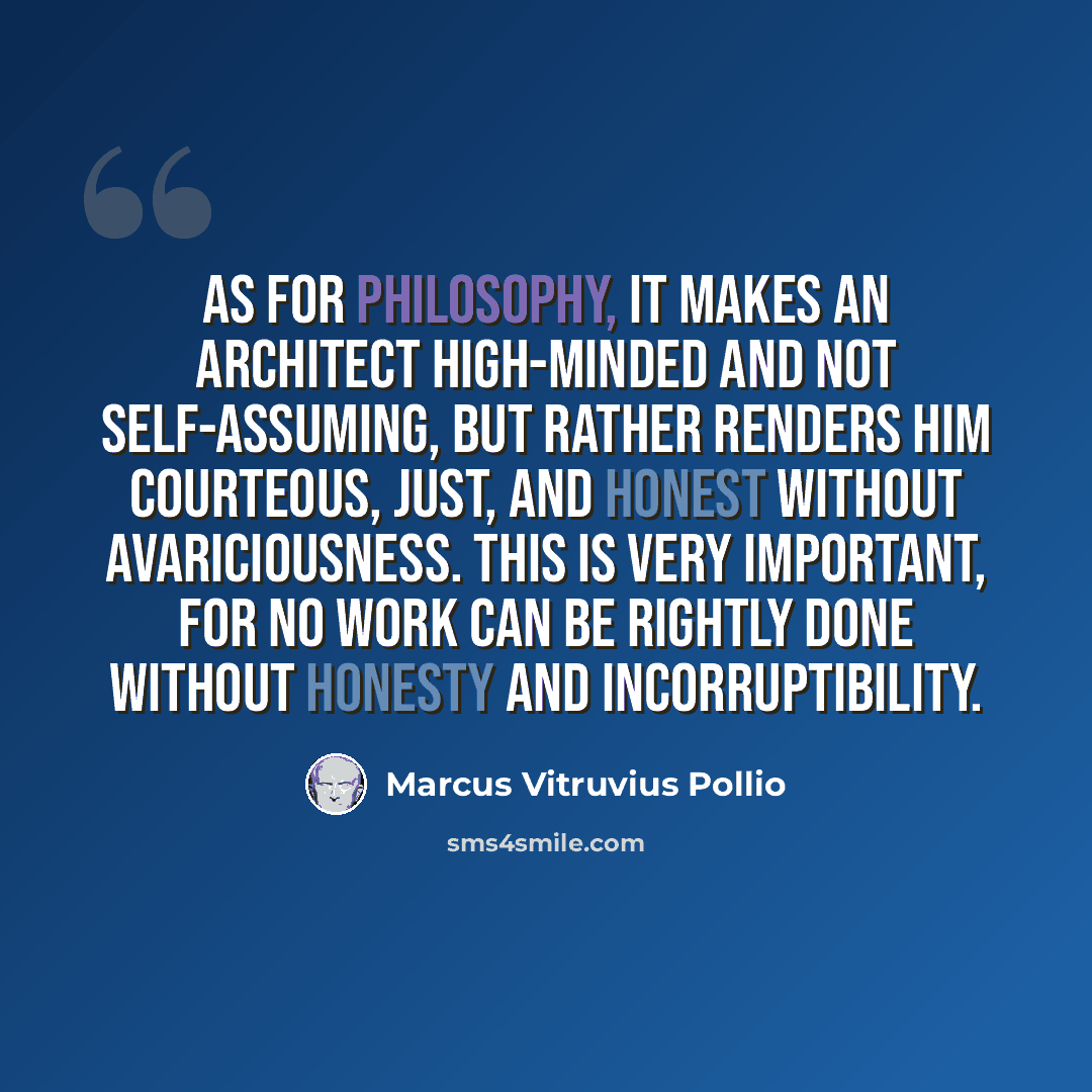 “As for philosophy, it makes an architect high-minded and not self-assuming, but rather renders him courteous, just, and honest without avariciousness. This is very important, for no work can be rightly done without honesty and incorruptibility.” quote by Marcus Vitruvius Pollio