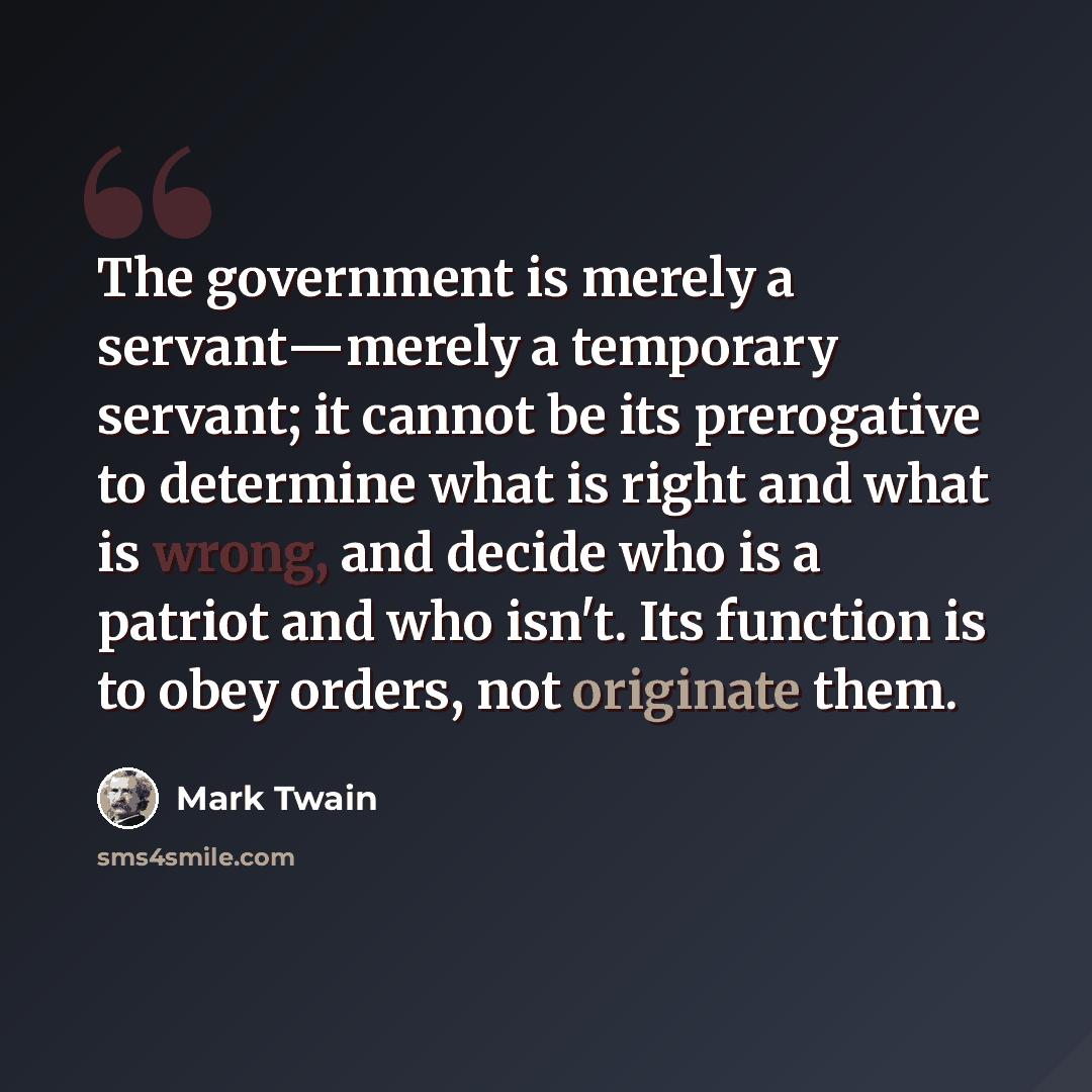 “The government is merely a servant―merely a temporary servant; it cannot be its prerogative to determine what is right and what is wrong, and decide who is a patriot and who isn't. Its function is to obey orders, not originate them.” quote by Mark Twain