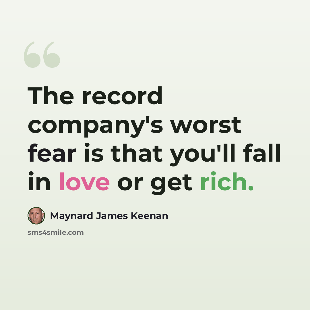 “The record company's worst fear is that you'll fall in love or get rich.” quote by Maynard James Keenan
