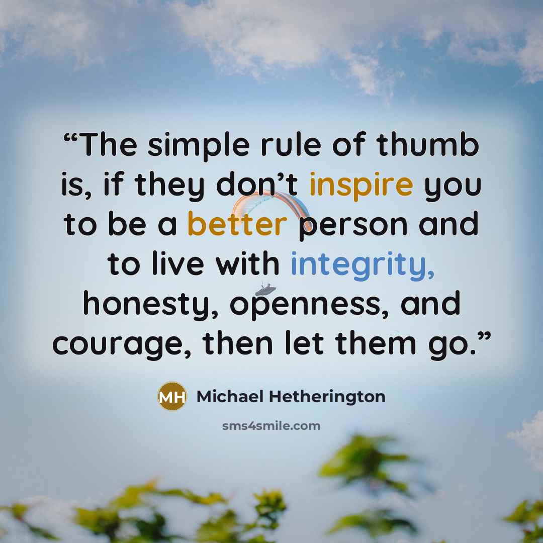 “The simple rule of thumb is, if they don’t inspire you to be a better person and to live with integrity, honesty, openness, and courage, then let them go.” quote by Michael Hetherington