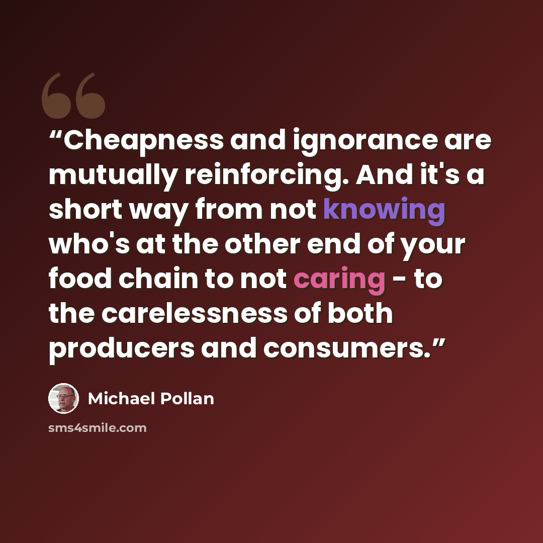 “Cheapness and ignorance are mutually reinforcing. And it's a short way from not knowing who's at the other end of your food chain to not caring - to the carelessness of both producers and consumers.” quote by Michael Pollan