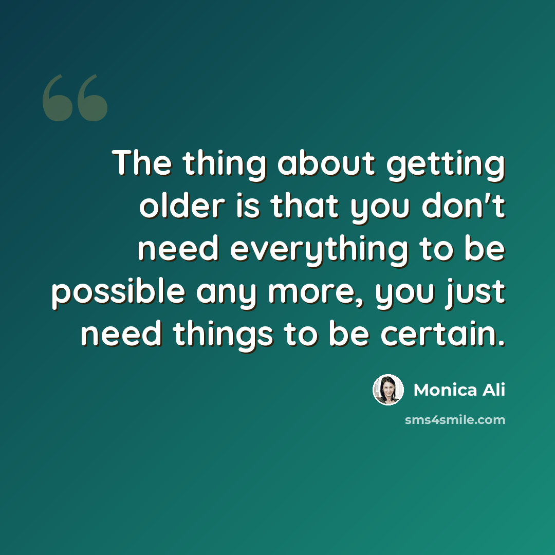 “The thing about getting older is that you don't need everything to be possible any more, you just need things to be certain.” quote by Monica Ali
