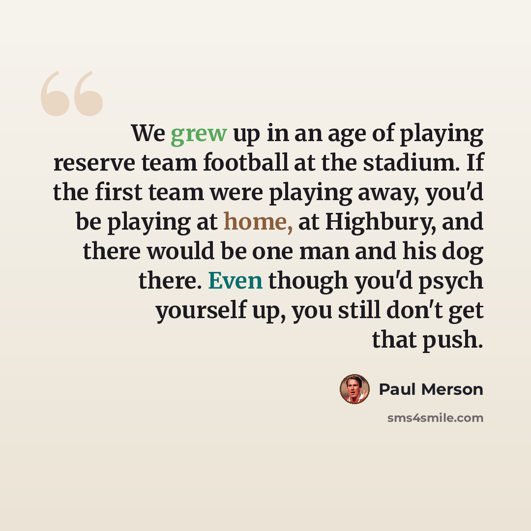 “We grew up in an age of playing reserve team football at the stadium. If the first team were playing away, you'd be playing at home, at Highbury, and there would be one man and his dog there. Even though you'd psych yourself up, you still don't get that push.” quote by Paul Merson