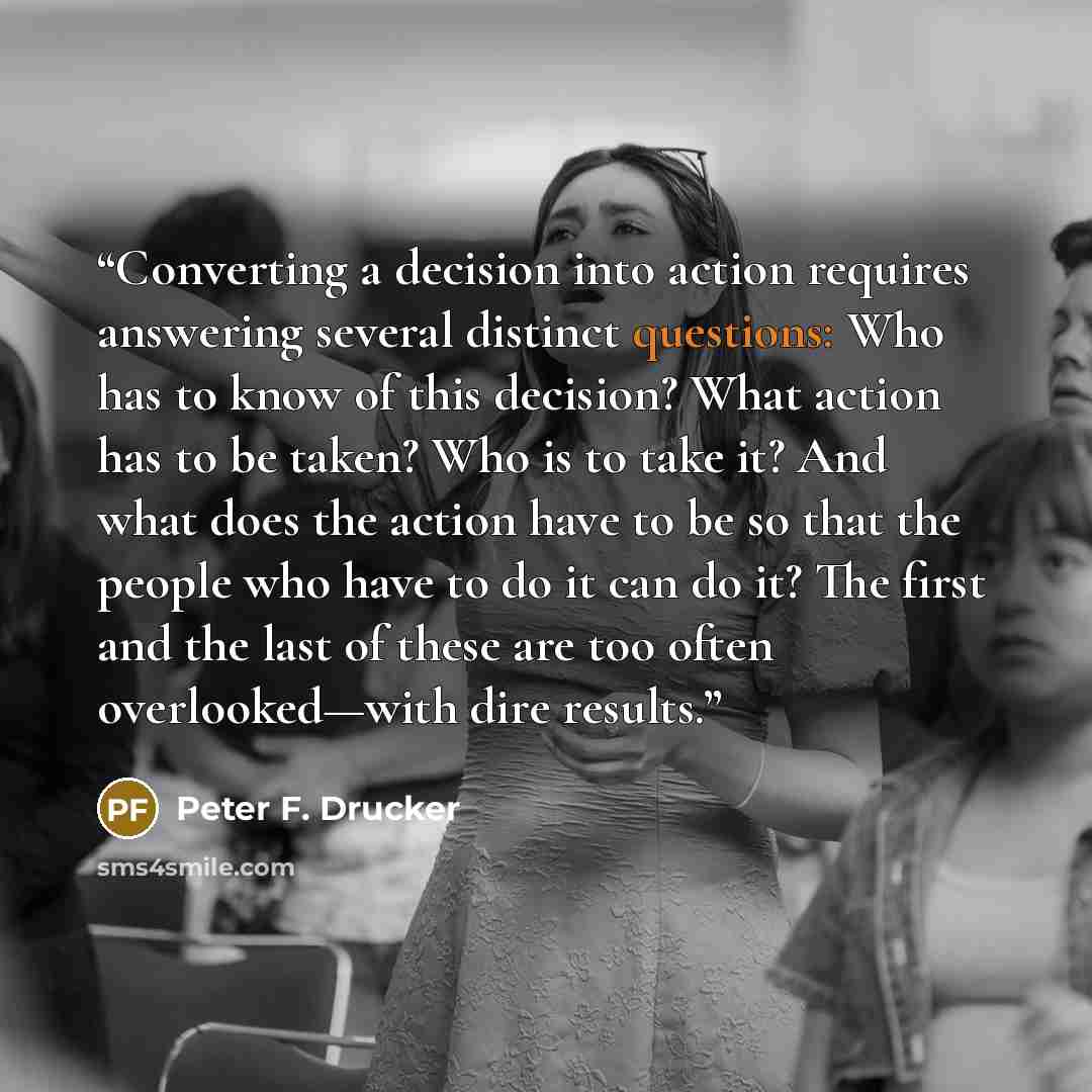 “Converting a decision into action requires answering several distinct questions: Who has to know of this decision? What action has to be taken? Who is to take it? And what does the action have to be so that the people who have to do it can do it? The first and the last of these are too often…” quote by Peter F. Drucker