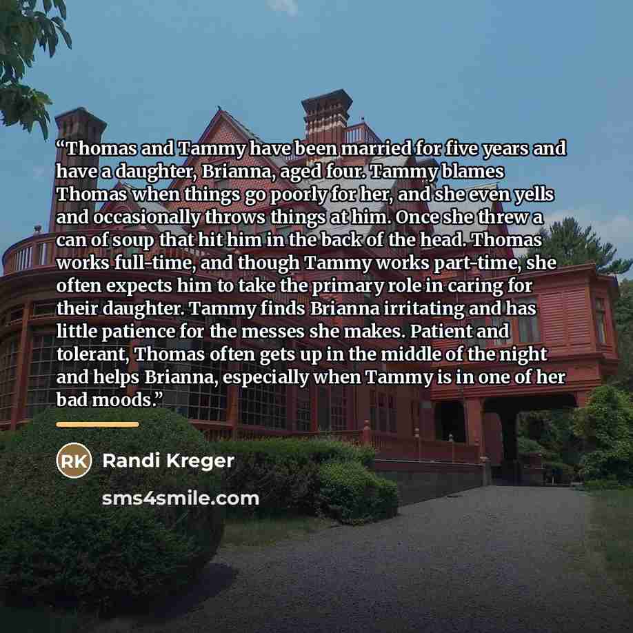 “Thomas and Tammy have been married for five years and have a daughter, Brianna, aged four. Tammy blames Thomas when things go poorly for her, and she even yells and occasionally throws things at him. Once she threw a can of soup that hit him in the back of the head. Thomas works full-time, and…” quote by Randi Kreger