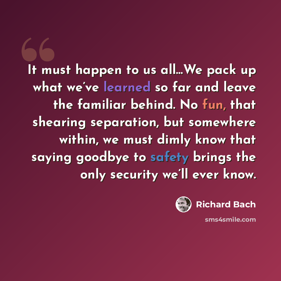 “It must happen to us all…We pack up what we’ve learned so far and leave the familiar behind. No fun, that shearing separation, but somewhere within, we must dimly know that saying goodbye to safety brings the only security we’ll ever know.” quote by Richard Bach