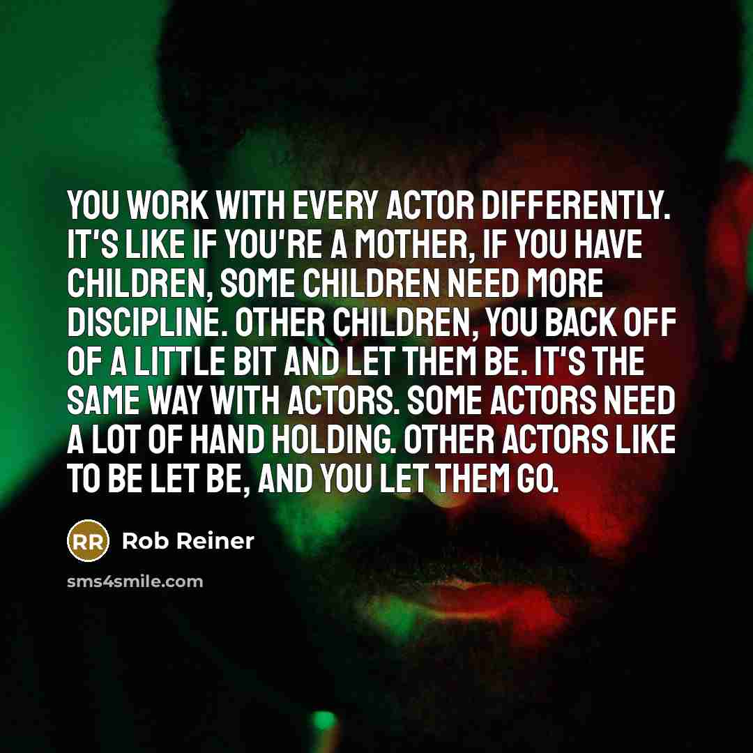 “You work with every actor differently. It's like if you're a mother, if you have children, some children need more discipline. Other children, you back off of a little bit and let them be. It's the same way with actors. Some actors need a lot of hand holding. Other actors like to be let be, and…” quote by Rob Reiner