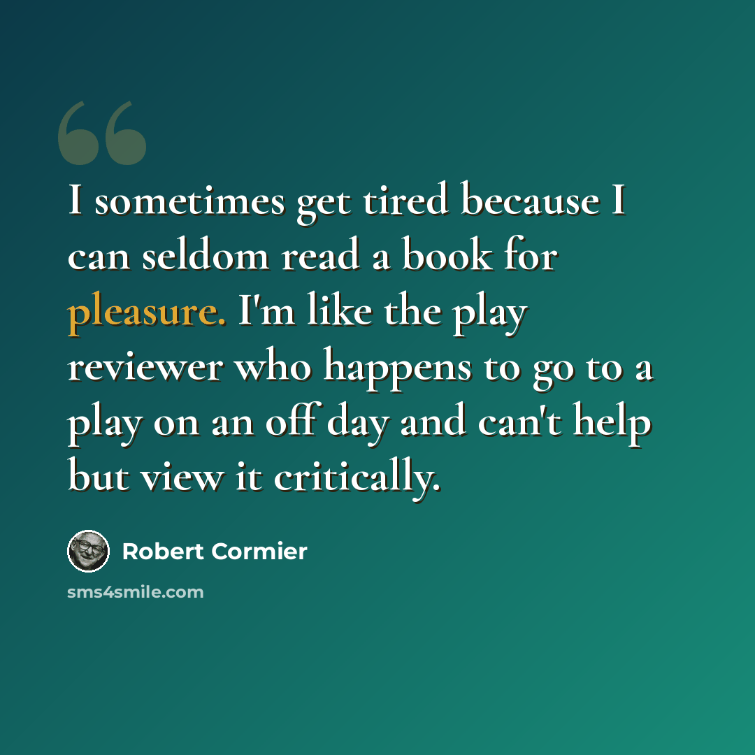 “I sometimes get tired because I can seldom read a book for pleasure. I'm like the play reviewer who happens to go to a play on an off day and can't help but view it critically.” quote by Robert Cormier