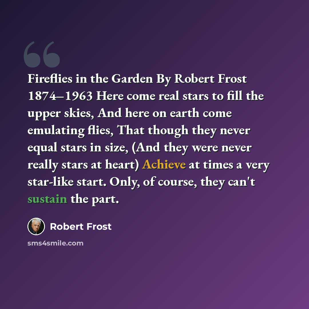 “Fireflies in the Garden By Robert Frost 1874–1963 Here come real stars to fill the upper skies, And here on earth come emulating flies, That though they never equal stars in size, (And they were never really stars at heart) Achieve at times a very star-like start. Only, of course, they can't…” quote by Robert Frost