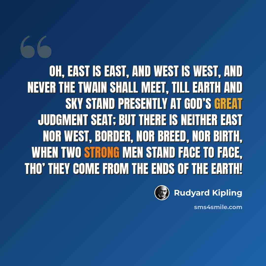 “OH, East is East, and West is West, and never the twain shall meet, Till Earth and Sky stand presently at God’s great Judgment Seat; But there is neither East nor West, Border, nor Breed, nor Birth, When two strong men stand face to face, tho’ they come from the ends of the earth!” quote by Rudyard Kipling