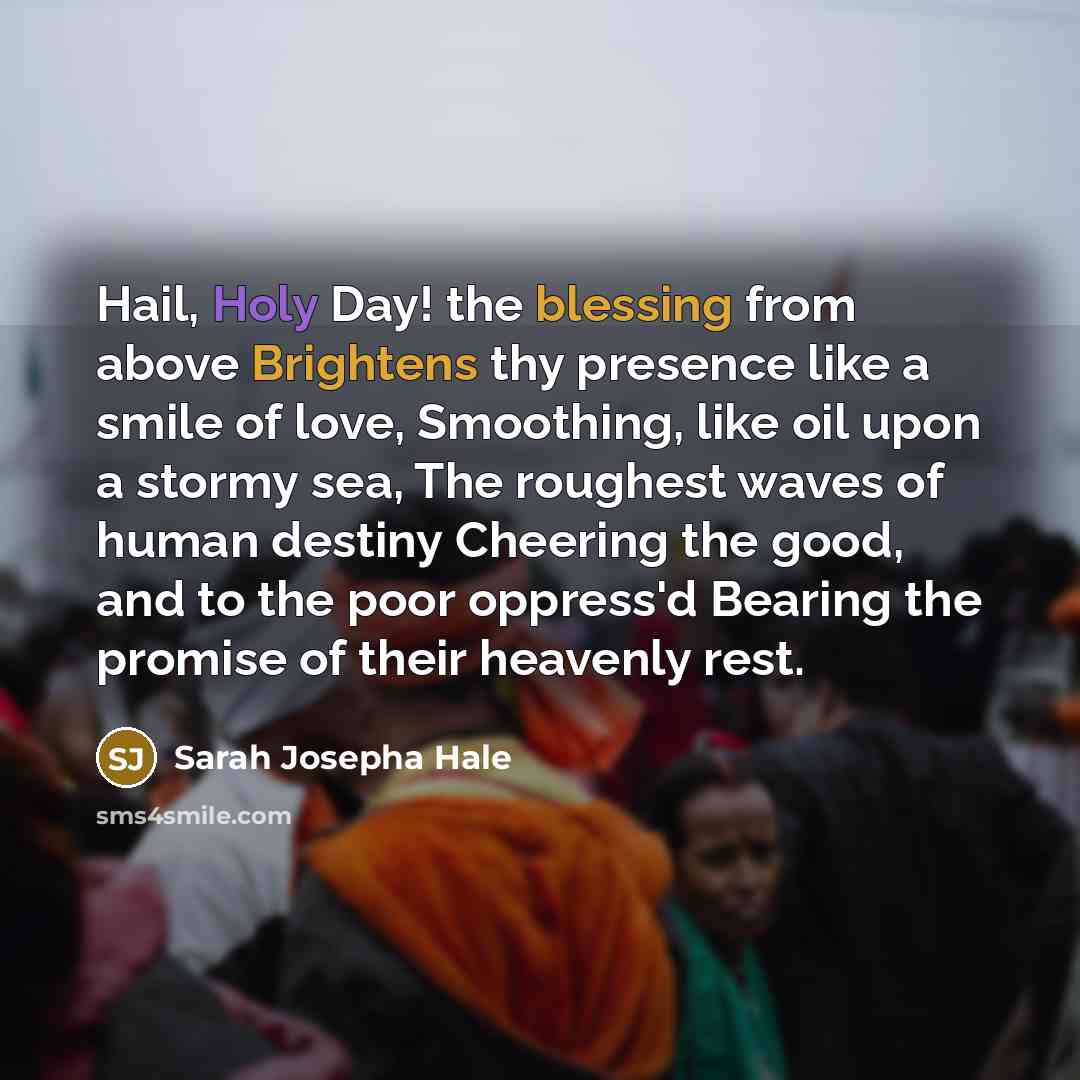 “Hail, Holy Day! the blessing from above Brightens thy presence like a smile of love, Smoothing, like oil upon a stormy sea, The roughest waves of human destiny Cheering the good, and to the poor oppress'd Bearing the promise of their heavenly rest.” quote by Sarah Josepha Hale