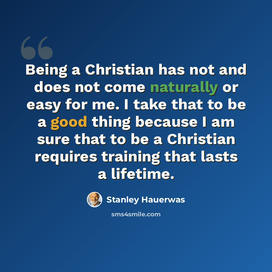 “Being a Christian has not and does not come naturally or easy for me. I take that to be a good thing because I am sure that to be a Christian requires training that lasts a lifetime.” quote by Stanley Hauerwas