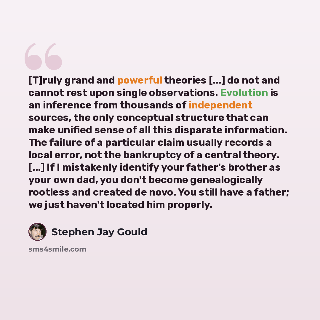 “[T]ruly grand and powerful theories [...] do not and cannot rest upon single observations. Evolution is an inference from thousands of independent sources, the only conceptual structure that can make unified sense of all this disparate information. The failure of a particular claim usually records…” quote by Stephen Jay Gould